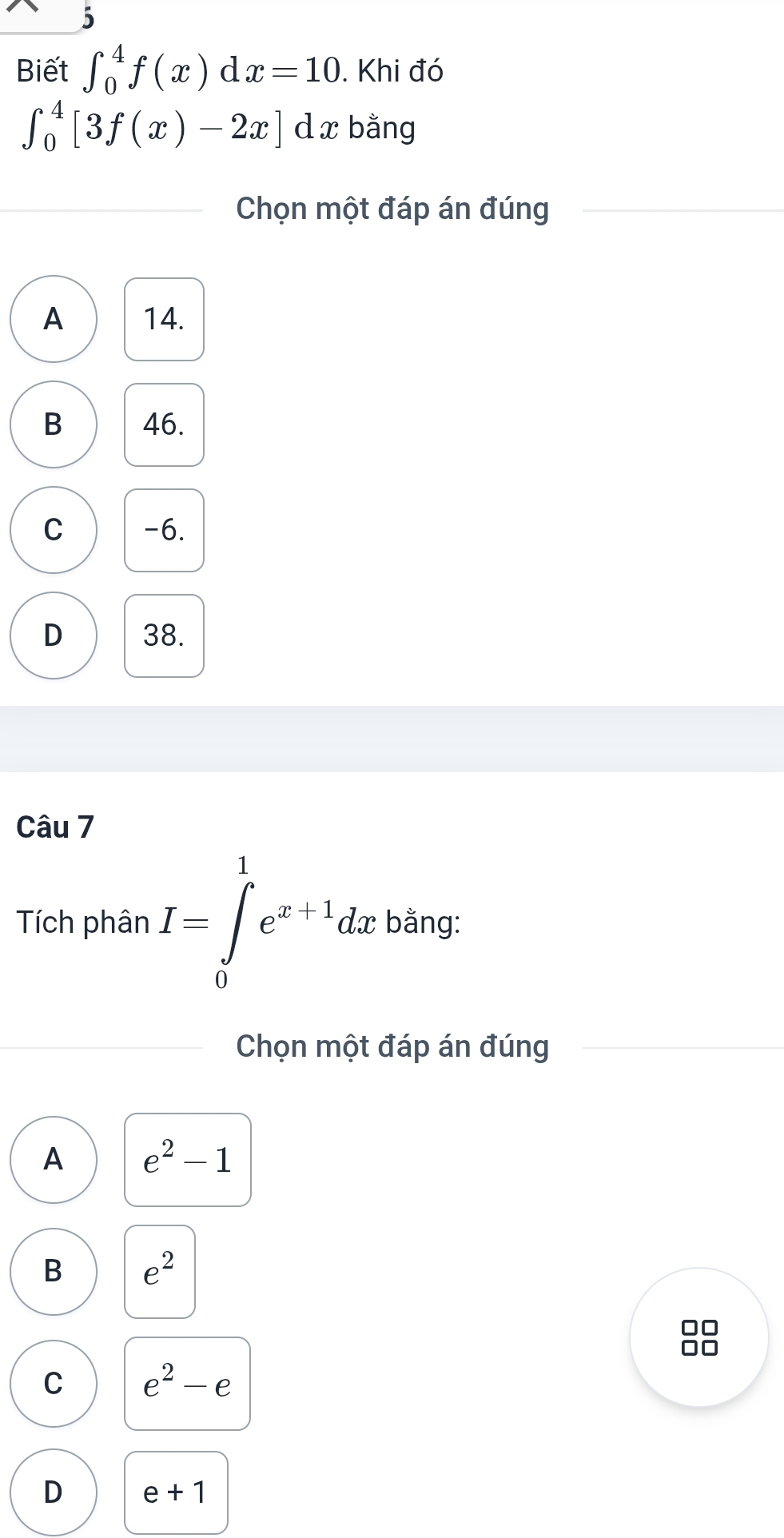 Biết ∈t _0^(4f(x)dx=10. Khi đó
∈t _0^4[3f(x)-2x] d x bằng
Chọn một đáp án đúng
A 14.
B 46.
C -6.
D 38.
Câu 7
Tích phân I=∈tlimits _0^1e^x+1)dx bằng:
Chọn một đáp án đúng
A e^2-1
B e^2
■
1
C e^2-e
D e+1