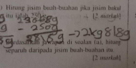 》Hitung jisim buah-buahan jika jisim bakə 
a itu ialb 250 [2 markah] 
Bordasarkán Jawapan di soalan (a), hitung 
separuh daripada jisim buah-buahan itu 
[2 markah