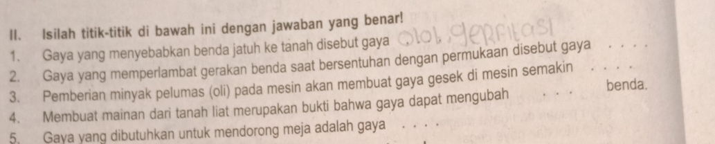 Isilah titik-titik di bawah ini dengan jawaban yang benar! 
1. Gaya yang menyebabkan benda jatuh ke tanah disebut gaya 
2. Gaya yang memperlambat gerakan benda saat bersentuhan dengan permukaan disebut gaya ._ . , 
3. Pemberian minyak pelumas (oli) pada mesin akan membuat gaya gesek di mesin semakin _benda. 
4. Membuat mainan dari tanah liat merupakan bukti bahwa gaya dapat mengubah 
5. Gaya yang dibutuhkan untuk mendorong meja adalah gaya_