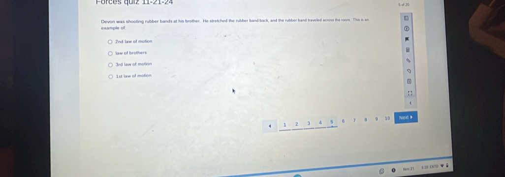 Forces quiz 11-21-24
5 af 20
Devon was shooting rubber bands at his brother. He stretched the rubber band back, and the rubber band traveled across the room. This is an
example of:
2nd law of motion
law of brothers
3rd law of motion
1st law of motion
4 1 2 3 4 5 6 7 B 9 10 Next 
5 20 EXTD
Nov 2