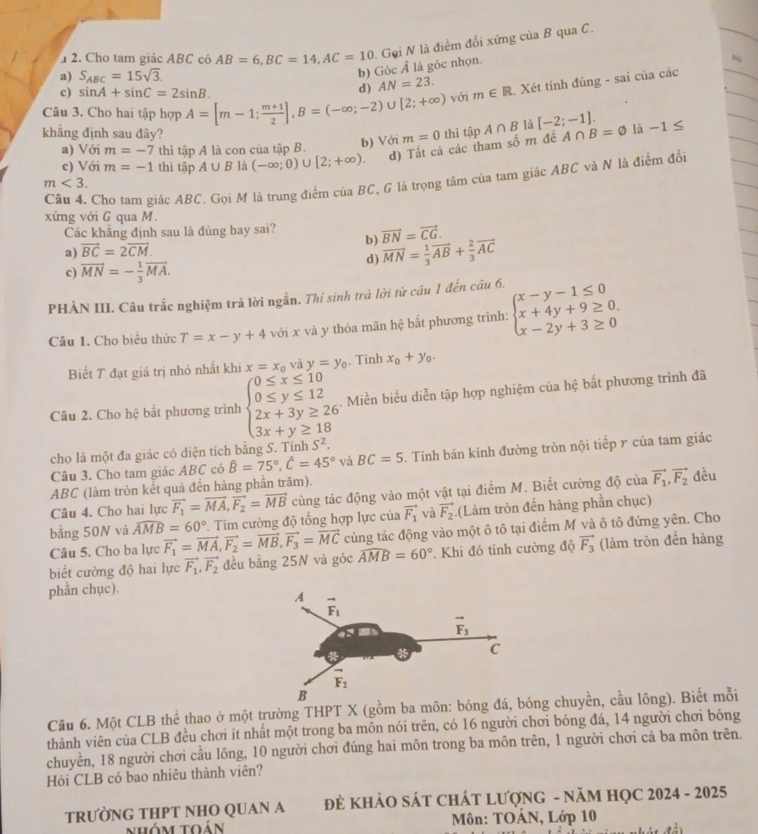 1  2. Cho tam giác ABC có AB=6,BC=14,AC=10 Goi N là điểm đổi xứng của B qua C.
a) S_ABC=15sqrt(3).
b) Góc Â là góc nhọn.
c) sin A+sin C=2sin B.
d) AN=23.
Câu 3. Cho hai tập hợp A=[m-1; (m+1)/2 ],B=(-∈fty ;-2)∪ [2;+∈fty ) với m∈ R. Xét tính đúng - sai của các
khẳng định sau đây? m=0 thì tập A∩ B là [-2;-1]. A∩ B=varnothing là -1≤
a) Với m=-7 thì tập A là con của tập B. b) Với
c) Với m=-1 thì tập A∪ B là (-∈fty ;0)∪ [2;+∈fty ) d) Tất cả các tham số m đề
Câu 4. Cho tam giác ABC. Gọi M là trung điểm của BC, G là trọng tâm của tam giác ABC và N là điểm đối
m<3.
xứng với G qua M.
Các khẳng định sau là đúng hay sai?
b) vector BN=vector CG.
a) vector BC=2vector CM.
c) vector MN=- 1/3 vector MA.
d) vector MN= 1/3 vector AB+ 2/3 vector AC
PHÀN III. Câu trắc nghiệm trả lời ngắn. Thí sinh trá lời từ câu 1 đến chat au6.
Câu 1. Cho biểu thức T=x-y+4 với x và y thỏa mãn hệ bất phương trình: beginarrayl x-y-1≤ 0 x+4y+9≥ 0. x-2y+3≥ 0endarray.
Biết T đạt giá trị nhỏ nhất khi x=x_0 và y=y_0. Tính x_0+y_0.
Câu 2. Cho hệ bất phương trình beginarrayl 0≤ x≤ 10 0≤ y≤ 12 2x+3y≥ 26 3x+y≥ 18endarray.. Miền biểu diễn tập hợp nghiệm của hệ bất phương trình đã
cho là một đa giác có diện tích bằng S. Tính S^2.
Câu 3. Cho tam giác ABC có hat B=75°,hat C=45° và BC=5. Tính bán kính đường tròn nội tiếp r của tam giác
ABC (làm tròn kết quả đến hàng phần trăm).
Câu 4. Cho hai lực vector F_1=vector MA,vector F_2=vector MB cùng tác động vào một vật tại điểm M. Biết cường độ của vector F_1,vector F_2 đều
. Tìm cường độ tổng hợp lực của vector F_1 và vector F_2. (Làm tròn đến hàng phần chục)
bằng 50N và widehat AMB=60° vector F_1=vector MA,vector F_2=vector MB,vector F_3=vector MC cùng tác động vào một ô tô tại điểm M và ô tô đứng yên. Cho
Câu 5. Cho ba lực
biết cường độ hai lực vector F_1,vector F_2 đều bằng 25N và góc widehat AMB=60°. Khi đó tính cường độ vector F_3 (làm tròn đến hàng
phần chục).
Câu 6. Một CLB thể thao ở một trường THPT X (gồm ba môn: bóng đá, bg chuyền, cầu lông). Biết mỗi
thành viên của CLB đều chơi ít nhất một trong ba môn nói trên, có 16 người chơi bóng đá, 14 người chơi bóng
chuyền, 18 người chơi cầu lông, 10 người chơi đúng hai môn trong ba môn trên, 1 người chơi cả ba môn trên.
Hỏi CLB có bao nhiêu thành viên?
TRƯỜNG THPT NHO QUAN A  ĐE KHẢO SÁT CHÁT LƯợNG - NăM HQC 2024 - 2025
nhóm toán  Môn: TOÁN, Lớp 10