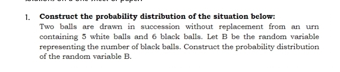 Construct the probability distribution of the situation below: 
Two balls are drawn in succession without replacement from an urn 
containing 5 white balls and 6 black balls. Let B be the random variable 
representing the number of black balls. Construct the probability distribution 
of the random variable B.