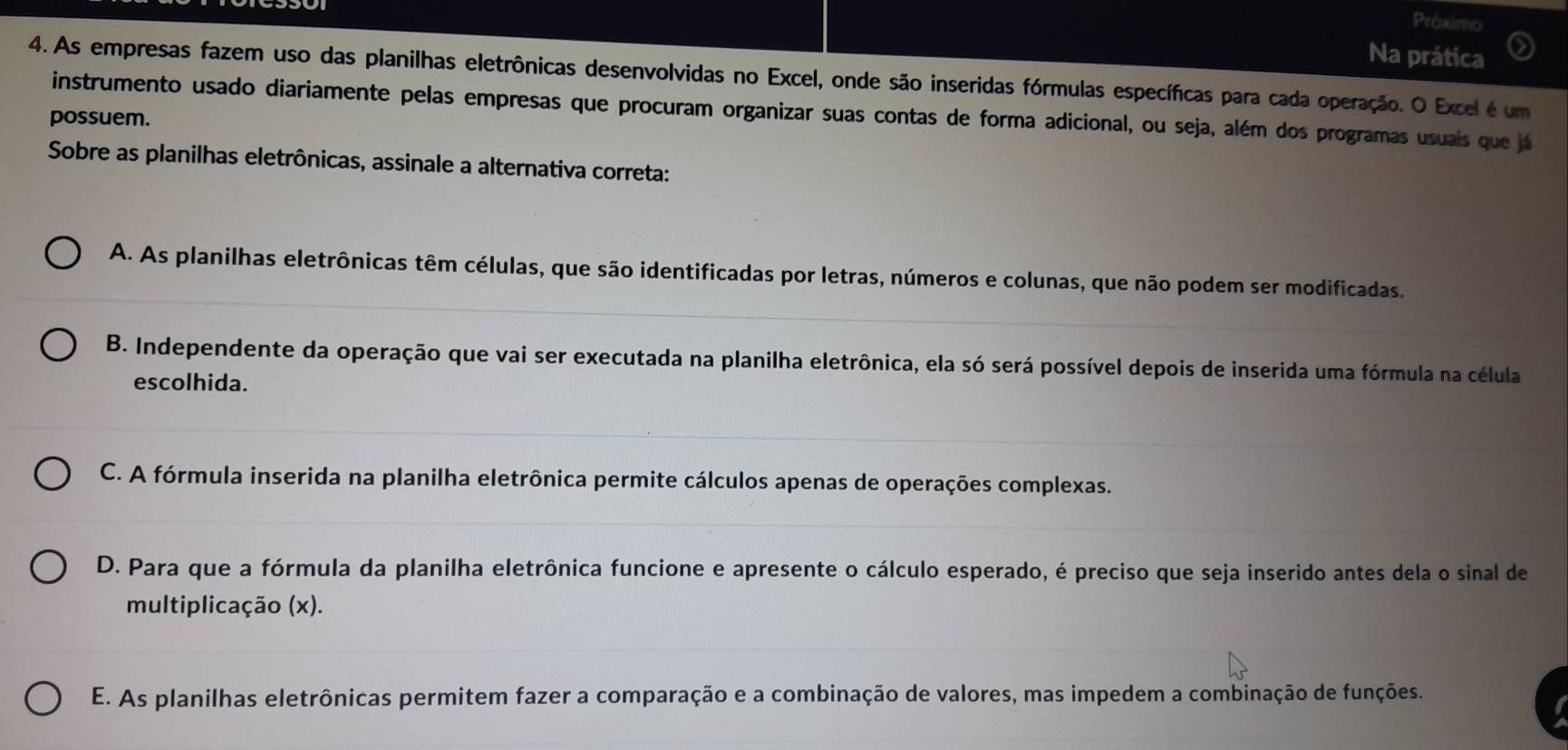 Próximo
Na prática
4. As empresas fazem uso das planilhas eletrônicas desenvolvidas no Excel, onde são inseridas fórmulas específicas para cada operação. O Excel é um
instrumento usado diariamente pelas empresas que procuram organizar suas contas de forma adicional, ou seja, além dos programas usuais que já
possuem.
Sobre as planilhas eletrônicas, assinale a alternativa correta:
A. As planilhas eletrônicas têm células, que são identificadas por letras, números e colunas, que não podem ser modificadas.
B. Independente da operação que vai ser executada na planilha eletrônica, ela só será possível depois de inserida uma fórmula na célula
escolhida.
C. A fórmula inserida na planilha eletrônica permite cálculos apenas de operações complexas.
D. Para que a fórmula da planilha eletrônica funcione e apresente o cálculo esperado, é preciso que seja inserido antes dela o sinal de
multiplicação (x).
E. As planilhas eletrônicas permitem fazer a comparação e a combinação de valores, mas impedem a combinação de funções.