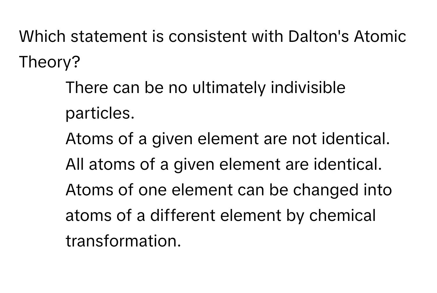 Which statement is consistent with Dalton's Atomic Theory?
* There can be no ultimately indivisible particles.
* Atoms of a given element are not identical.
* All atoms of a given element are identical.
* Atoms of one element can be changed into atoms of a different element by chemical transformation.