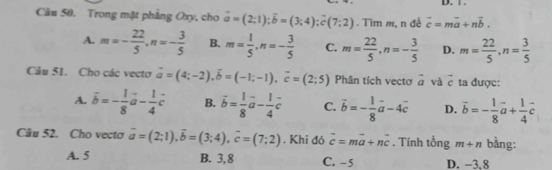 Trong mặt phẳng Oxy, cho vector a=(2;1); vector b=(3;4); vector c(7;2). Tìm m, n đề vector c=mvector a+nvector b.
A. m=- 22/5 , n=- 3/5  B. m= 1/5 , n=- 3/5  C. m= 22/5 , n=- 3/5  D. m= 22/5 , n= 3/5 
Câu 51. Cho các vecto vector a=(4;-2), vector b=(-1;-1), vector c=(2;5) Phân tích vectơ vector a và vector c ta được:
A. overline b=- 1/8 vector a- 1/4 vector c B. vector b= 1/8 vector a- 1/4 vector c C. vector b=- 1/8 vector a-4vector c D. vector b=- 1/8 vector a+ 1/4 vector c
Câu 52. Cho vecto vector a=(2;1), vector b=(3;4), vector c=(7;2). Khi đó vector c=mvector a+nvector c. Tính tổng m+n bằng:
A. 5 B. 3, 8 C. -5 D. −3, 8