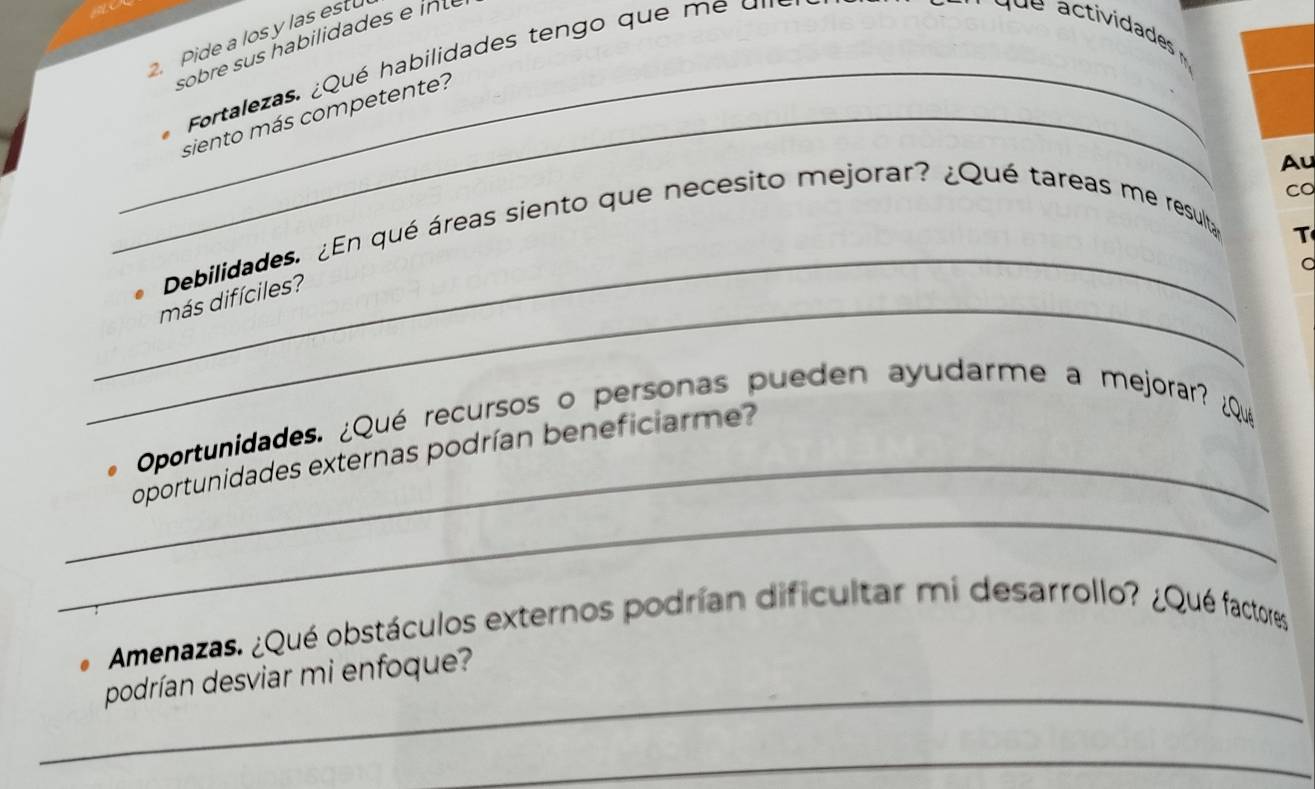 Pide a los y las est 
_Fortalezas. ¿Qué habilidades tengo que m e u 
_siento más competente? 
Co 
_ 
_ 
Debilidades. ¿En qué áreas siento que necesito mejorar? ¿Qué tareas me resulta Au 
T 
a 
más difíciles? 
_ 
Oportunidades. ¿Qué recursos o personas pueden ayudarme a mejorar? ¿Qué 
_ 
oportunidades externas podrían beneficiarme? 
Amenazas. ¿Qué obstáculos externos podrían dificultar mi desarrollo? ¿Qué factores 
_ 
podrían desviar mi enfoque? 
_