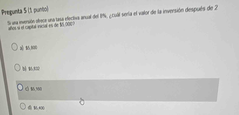 Pregunta 5 (1 punto)
Si una inversión ofrece una tasa efectiva anual del 8%, ¿cuál sería el valor de la inversión después de 2
años si el capital inicial es de $5,000?
a) $5,800
b) $5,832
c) $5,160
d) $5,400