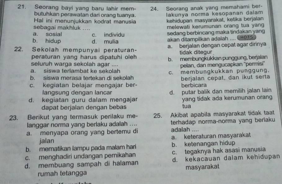 Seorang bayi yang baru lahir mem- 24. Seorang anak yang memahami ber-
butuhkan perawatan dari orang tuanya. lakunya norma kesopanan dalam
Hal ini menunjukkan kodrat manusia kehidupan masyarakat, ketika berjalan
sebagai makhluk .... melewati kerumunan orang tua yang
a. sosial c. individu sedang berbincang maka tindakan yang
b. hidup d. mulia akan ditampilkan adalah .... CHOTS
22. Sekolah mempunyai peraturan- a. berjalan dengan cepat agar dirinya
tidak ditegur 
peraturan yang harus dipatuhi oleh b. membungkukkan punggung, berjalan
seluruh warga sekolah agar ....
a. siswa terlambat ke sekolah pelan, dan mengucapkan “'permisi”
b. siswa merasa tertekan di sekolah c. membungkukkan punggung,
berjalan cepat, dan ikut serta
c. kegiatan belajar mengajar ber- berbicara
langsung dengan lancar d. putar balik dan memilih jalan lain
d. kegiatan guru dalam mengajar yang tidak ada kerumunan orang
dapat berjalan dengan bebas tua
23. Berikut yang termasuk perilaku me- 25. Akibat apabila masyarakat tidak taat
langgar norma yang berlaku adalah .... terhadap norma-norma yang berlaku
a. menyapa orang yang bertemu di adalah ....
jalan a. keteraturan masyarakat
b. mematikan lampu pada malam hari b. ketenangan hidup
c. menghadiri undangan pernikahan c. tegaknya hak asasi manusia
d. membuang sampah di halaman d. kekacauan dalam kehidupan
rumah tetangga masyarakat