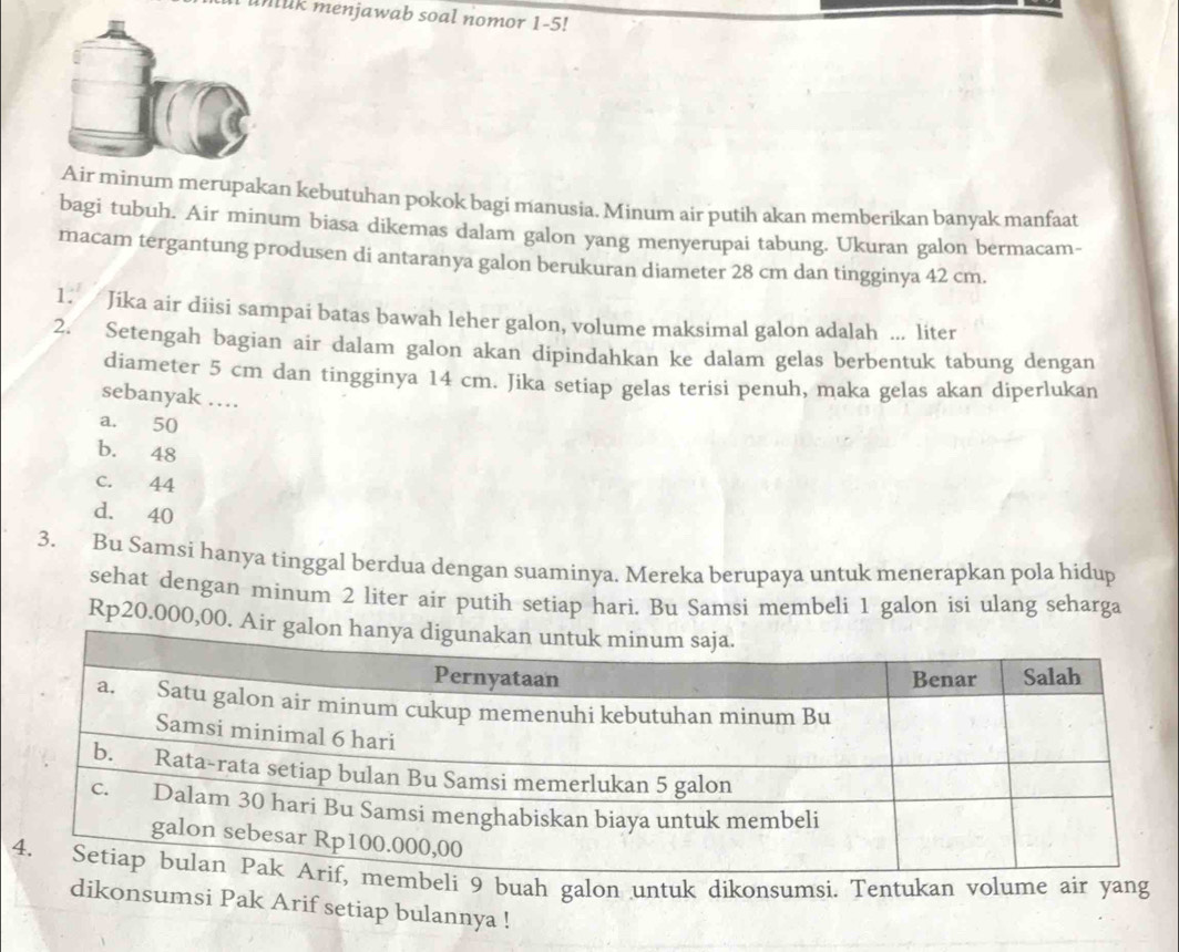 a unak menjawab soal nomor 1-5!
Air minum merupakan kebutuhan pokok bagi manusia. Minum air putih akan memberikan banyak manfaat
bagi tubuh. Air minum biasa dikemas dalam galon yang menyerupai tabung. Ukuran galon bermacam-
macam tergantung produsen di antaranya galon berukuran diameter 28 cm dan tingginya 42 cm.
1. Jika air diisi sampai batas bawah leher galon, volume maksimal galon adalah ... liter
2. Setengah bagian air dalam galon akan dipindahkan ke dalam gelas berbentuk tabung dengan
diameter 5 cm dan tingginya 14 cm. Jika setiap gelas terisi penuh, maka gelas akan diperlukan
sebanyak …
a. 50
b. 48
c. 44
d. 40
3. Bu Samsi hanya tinggal berdua dengan suaminya. Mereka berupaya untuk menerapkan pola hidup
sehat dengan minum 2 liter air putih setiap hari. Bu Samsi membeli 1 galon isi ulang seharga
Rp20.000,00. Air 
eli 9 buah galon untuk dikonsumsi. Tentukan volume air yang
dikonsumsi Pak Arif setiap bulannya !