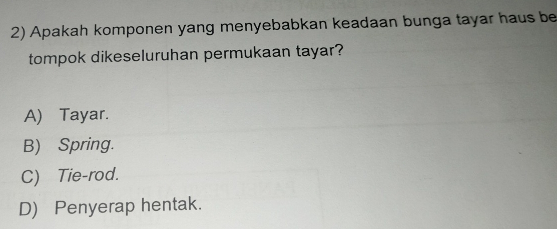 Apakah komponen yang menyebabkan keadaan bunga tayar haus be
tompok dikeseluruhan permukaan tayar?
A) Tayar.
B) Spring.
C) Tie-rod.
D) Penyerap hentak.