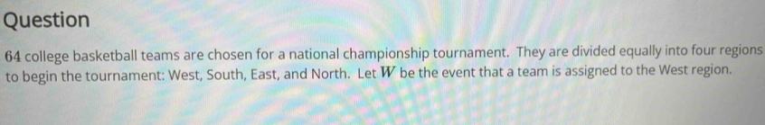 Question
64 college basketball teams are chosen for a national championship tournament. They are divided equally into four regions 
to begin the tournament: West, South, East, and North. Let W be the event that a team is assigned to the West region.