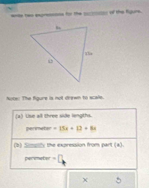 whte two expressons for the ascinsates of the Egure. 
Note: The figure is not drawn to scale. 
(a) Use all three side lengths. 
perimeter =15x+12+8x
(b) Simpity the expression from part (a). 
permeter =1
χ