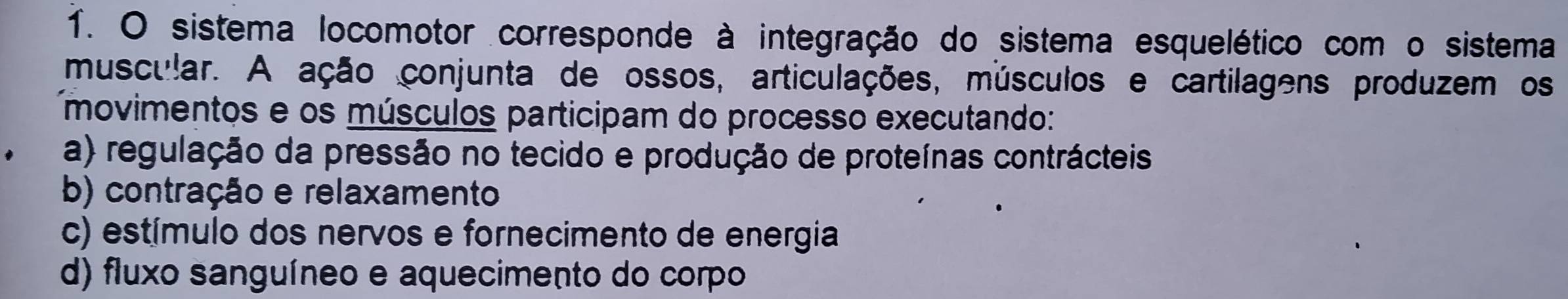 sistema locomotor corresponde à integração do sistema esquelético com o sistema
muscular. A ação conjunta de ossos, articulações, músculos e cartilagens produzem os
movimentos e os músculos participam do processo executando:
a) regulação da pressão no tecido e produção de proteínas contrácteis
b) contração e relaxamento
c) estímulo dos nervos e fornecimento de energia
d) fluxo sanguíneo e aquecimento do corpo