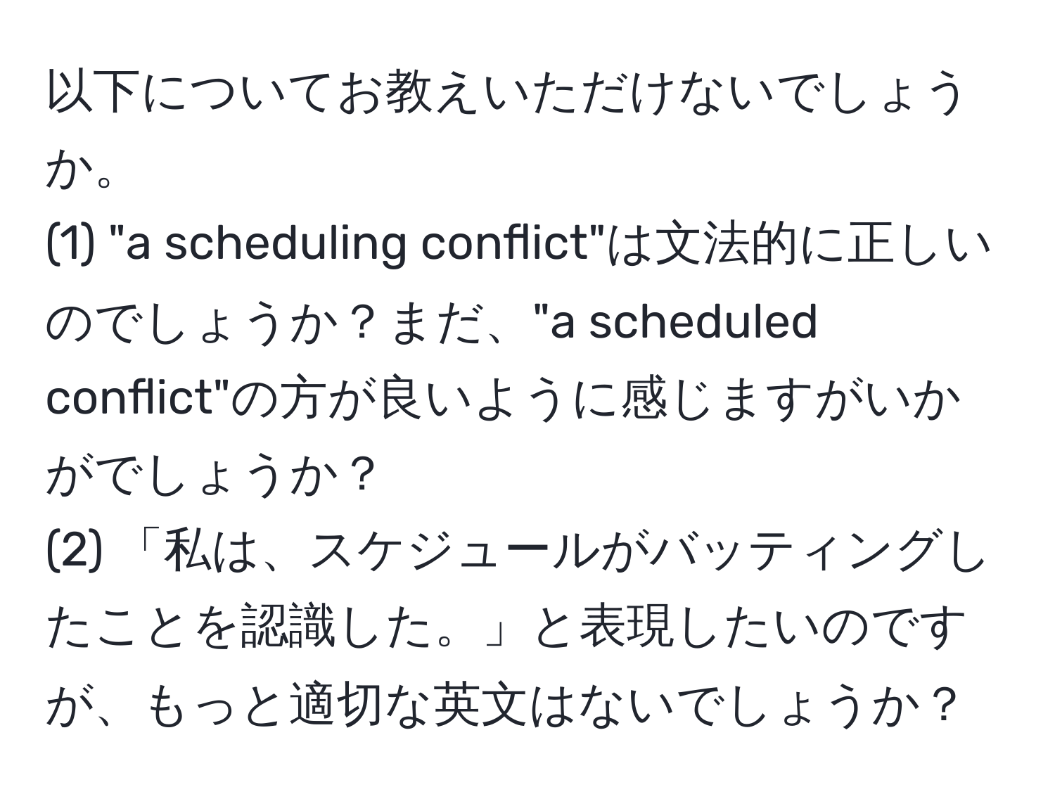 以下についてお教えいただけないでしょうか。  
(1) "a scheduling conflict"は文法的に正しいのでしょうか？まだ、"a scheduled conflict"の方が良いように感じますがいかがでしょうか？  
(2) 「私は、スケジュールがバッティングしたことを認識した。」と表現したいのですが、もっと適切な英文はないでしょうか？