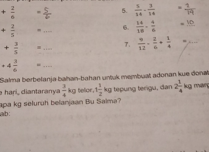 + 2/6  = =
5.  5/14 - 3/14 
+ 2/5  =_ 
6.  14/18 - 4/6  = 1º
+ 3/5  =_ 
7.  9/12 - 2/6 + 1/4 = 4... _
+4 3/6  =_ 
Salma berbelanja bahan-bahan untuk membuat adonan kue donat 
hari, diantaranya  3/4 kg telor, 1 1/2 kg tepung terigu, dan 2 1/4 kg marg 
apa kg seluruh belanjaan Bu Salma? 
ab: