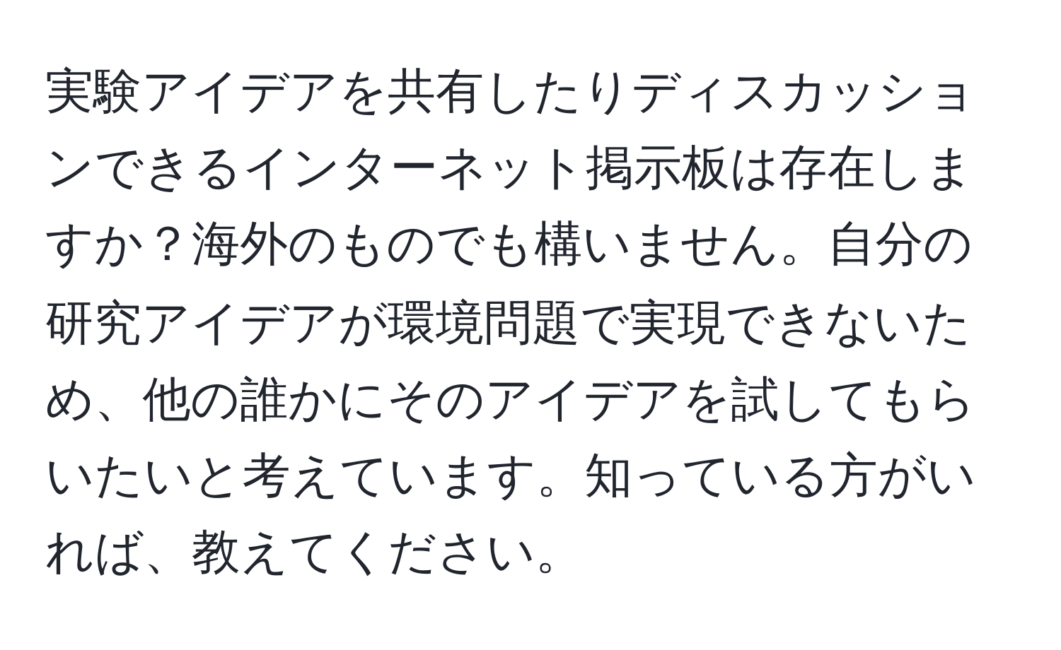 実験アイデアを共有したりディスカッションできるインターネット掲示板は存在しますか？海外のものでも構いません。自分の研究アイデアが環境問題で実現できないため、他の誰かにそのアイデアを試してもらいたいと考えています。知っている方がいれば、教えてください。