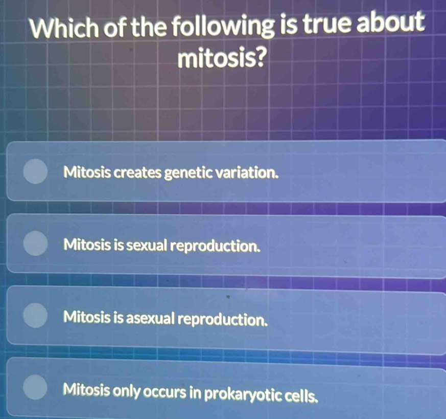 Which of the following is true about
mitosis?
Mitosis creates genetic variation.
Mitosis is sexual reproduction.
Mitosis is asexual reproduction.
Mitosis only occurs in prokaryotic cells.