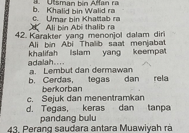 a. Utsman bin Affan ra
b. Khalid bin Walid ra
c. Umar bin Khattab ra
d Ali bin Abi thalib ra
42. Karakter yang menonjol dalam diri
Ali bin Abi Thalib saat menjabat
khalifah Islam yang keempat
adalah....
a. Lembut dan dermawan
b. Cerdas, tegas dan rela
berkorban
c. Sejuk dan menentramkan
d. Tegas, keras dan tanpa
pandang bulu
43. Perang saudara antara Muawiyah rà