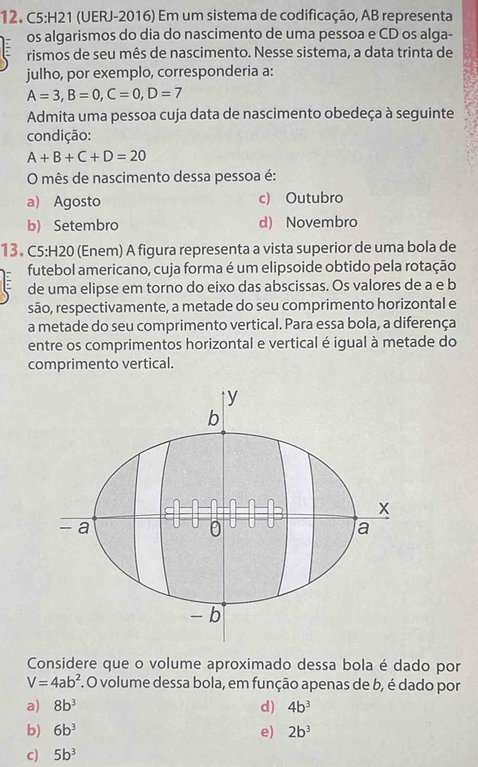 (UERJ-2016) Em um sistema de codificação, AB representa
os algarismos do dia do nascimento de uma pessoa e CD os alga-
rismos de seu mês de nascimento. Nesse sistema, a data trinta de
julho, por exemplo, corresponderia a:
A=3, B=0, C=0, D=7
Admita uma pessoa cuja data de nascimento obedeça à seguinte
condição:
A+B+C+D=20
O mês de nascimento dessa pessoa é:
a) Agosto c) Outubro
b) Setembro d) Novembro
13. C5:H20 (Enem) A figura representa a vista superior de uma bola de
futebol americano, cuja forma é um elipsoide obtido pela rotação
de uma elipse em torno do eixo das abscissas. Os valores de a e b
são, respectivamente, a metade do seu comprimento horizontal e
a metade do seu comprimento vertical. Para essa bola, a diferença
entre os comprimentos horizontal e vertical é igual à metade do
comprimento vertical.
Considere que o volume aproximado dessa bola é dado por
V=4ab^2 f. O volume dessa bola, em função apenas de b, é dado por
a) 8b^3 d) 4b^3
b) 6b^3 e) 2b^3
c) 5b^3