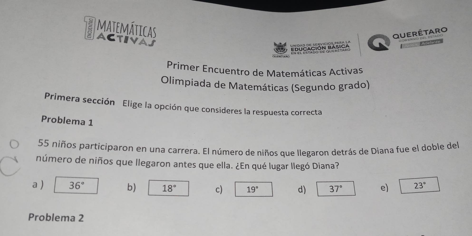 a matemáticas
Activa
Querétaro
Gobierno del estadó
Unidad de servícios para la
EDUCACIÓN BÁsiCA
* Gonceca
FN Fl estado de querétaro
OUERCTARO
Primer Encuentro de Matemáticas Activas
Olimpiada de Matemáticas (Segundo grado)
Primera sección Elige la opción que consideres la respuesta correcta
Problema 1
55 niños participaron en una carrera. El número de niños que llegaron detrás de Diana fue el doble del
número de niños que llegaron antes que ella. ¿En qué lugar llegó Diana?
a ) 36° b) 18° c) 19° 37° e) 23°
d)
Problema 2