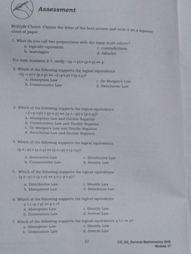 Assessment
Multiple Choïce. Choose the letter of the best answer and write it on a separate
sheet of paper.
1. What do you call two propositions with the same truth values?
a. logically equivalent
b. tautologies d. fallacies c. contradictions
For item numbers 2-7, verify -(qto p)vee (pwedge q)Longleftrightarrow q
2. Which of the following supports the logical equivalence
-(qto p)vee (pwedge q)Longleftrightarrow -(-qvee p)vee (pwedge q) ?
b. Commutative Law a. Absorption Law c. De Morgan's Law d. Switcheroo Law
3. Which of the following supports the logical equivalence
sim (sim qvee p)vee (pwedge q)rightarrow (qwedge sim p)vee (pwedge q)
a. Absorption Law and Double Negation
b. Commutative Law and Double Negation
c. De Morgan's Law and Double Negation
d. Switcheroo Law and Double Negation
4. Which of the following supports the logical equivalence
(qwedge sim p)vee (pwedge q)rightarrow (qwedge sim p)vee (qwedge p) 7
b. Commutative Law a. Associative Law c. Distributive Law d. Identity Law
5. Which of the following supports the logical equivalence
(qwedge sim p)vee (qwedge p)Longleftrightarrow qwedge (-pvee p) , 
a. Distributive Law
b. Idempotent Law d. Switcheroo Law c. Identity Law
6. Which of the following supports the logical equivalence
qwedge (sim pvee p)rightarrow qwedge r
a. Absorption Law b. Domination Law d. Inverse Law c. Identity Law
7. Which of the following supports the logical equivalence q ATLongleftrightarrow q 7
a. Absorption Law
h. Domination Law d. Inverse Law c. Identity Law
10 CO_O2_General Mathematics 5HS Module 17