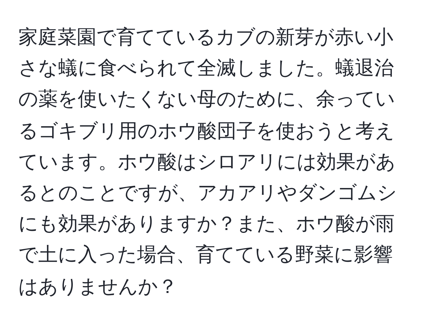 家庭菜園で育てているカブの新芽が赤い小さな蟻に食べられて全滅しました。蟻退治の薬を使いたくない母のために、余っているゴキブリ用のホウ酸団子を使おうと考えています。ホウ酸はシロアリには効果があるとのことですが、アカアリやダンゴムシにも効果がありますか？また、ホウ酸が雨で土に入った場合、育てている野菜に影響はありませんか？