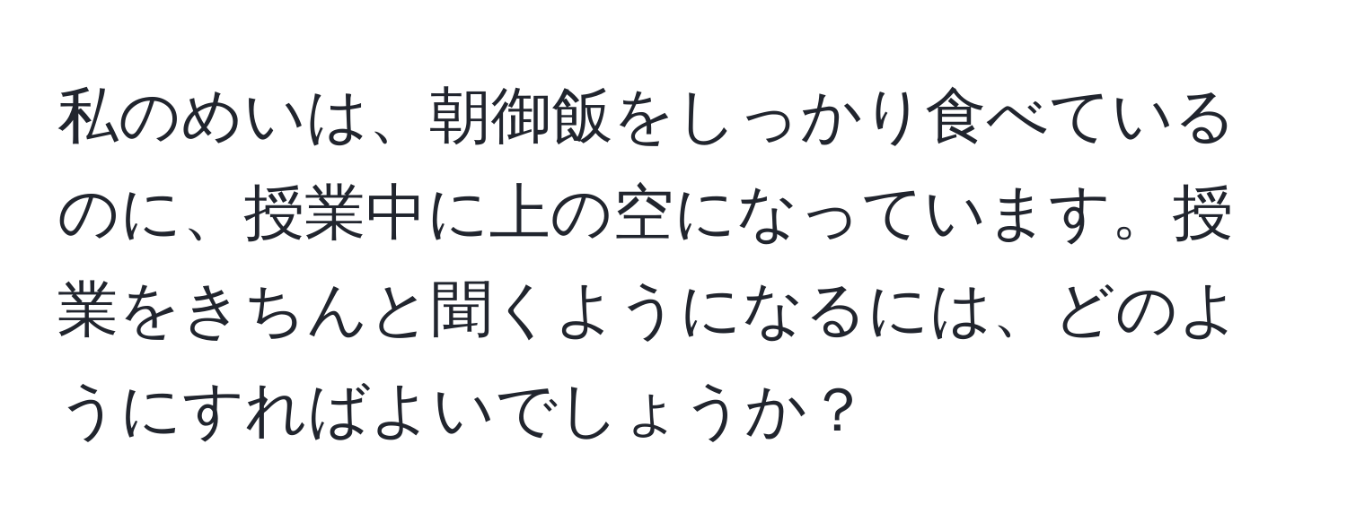 私のめいは、朝御飯をしっかり食べているのに、授業中に上の空になっています。授業をきちんと聞くようになるには、どのようにすればよいでしょうか？