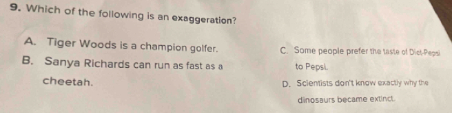 Which of the following is an exaggeration?
A. Tiger Woods is a champion golfer. C. Some people prefer the taste of Diet-Pepsi
B. Sanya Richards can run as fast as a to Pepsi.
cheetah. D. Scientists don't know exactly why the
dinosaurs became extinct.