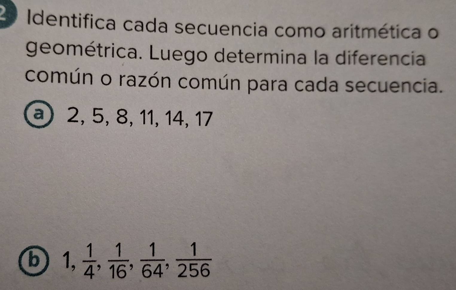 Identifica cada secuencia como aritmética o 
geométrica. Luego determina la diferencia 
común o razón común para cada secuencia. 
a 2, 5, 8, 11, 14, 17
b 1,  1/4 ,  1/16 ,  1/64 ,  1/256 