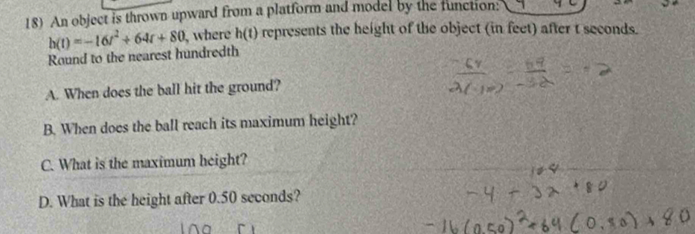 An object is thrown upward from a platform and model by the function:
h(t)=-16t^2+64t+80 , where h(t) represents the height of the object (in feet) after t seconds. 
Round to the nearest hundredth 
A. When does the ball hit the ground? 
B. When does the ball reach its maximum height? 
C. What is the maximum height? 
D. What is the height after 0.50 seconds?