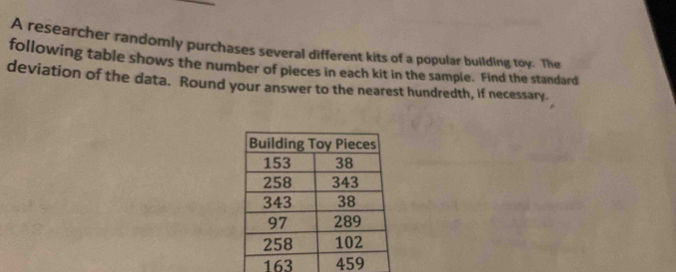 A researcher randomly purchases several different kits of a popular building toy. The 
following table shows the number of pieces in each kit in the sample. Find the standard 
deviation of the data. Round your answer to the nearest hundredth, if necessary.
163