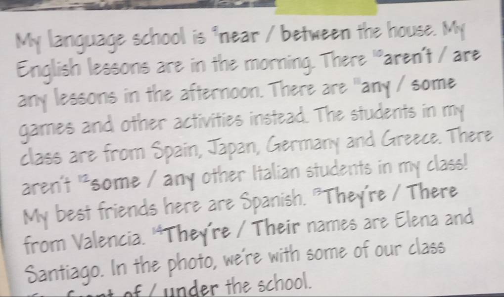 My language school is "near / between the house. My 
English lessons are in the morning. There "aren't / are 
any lessons in the afternoon. There are "any / some 
games and other activities instead. The students in my 
class are from Spain, Japan, Germany and Greece. There 
aren't "some / any other Italian students in my class! 
My best friends here are Spanish. "They're / There 
from Valencia. 'They're / Their names are Elena and 
Santiago. In the photo, we're with some of our class 
f u der te school.