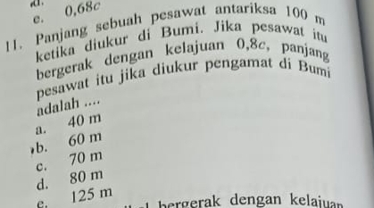 d1 .
e. 0,68c
11. Panjang sebuah pesawat antariksa 100 m
ketika diukur di Bumi. Jika pesawat itu
bergerak dengan kelajuan 0,8c, panjang
pesawat itu jika diukur pengamat di Bumi
a. 40 m adalah ....
b. 60 m
c. 70 m
d. 80 m
125 m
L bergerak dengan kelajuan