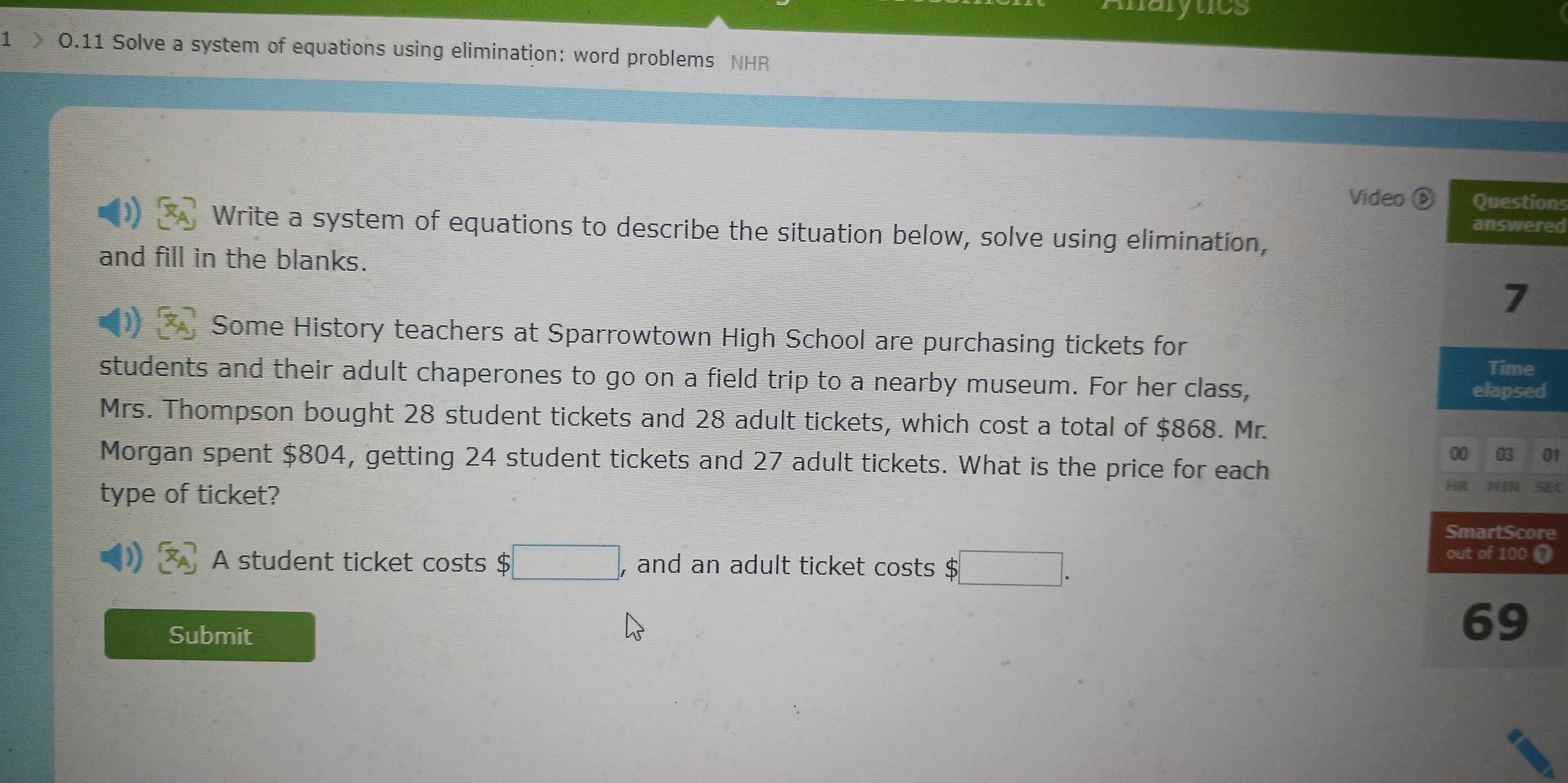 Analytics 
1 0.11 Solve a system of equations using elimination: word problems NHR 
Video ⑥ons 
red 
Write a system of equations to describe the situation below, solve using elimination, 
and fill in the blanks. 
Some History teachers at Sparrowtown High School are purchasing tickets for 
students and their adult chaperones to go on a field trip to a nearby museum. For her class, 
d 
Mrs. Thompson bought 28 student tickets and 28 adult tickets, which cost a total of $868. Mr. 
01 
Morgan spent $804, getting 24 student tickets and 27 adult tickets. What is the price for each 
type of ticket? 
SEC 
re 
A student ticket costs $ □ , and an adult ticket costs $□. 
0 
Submit