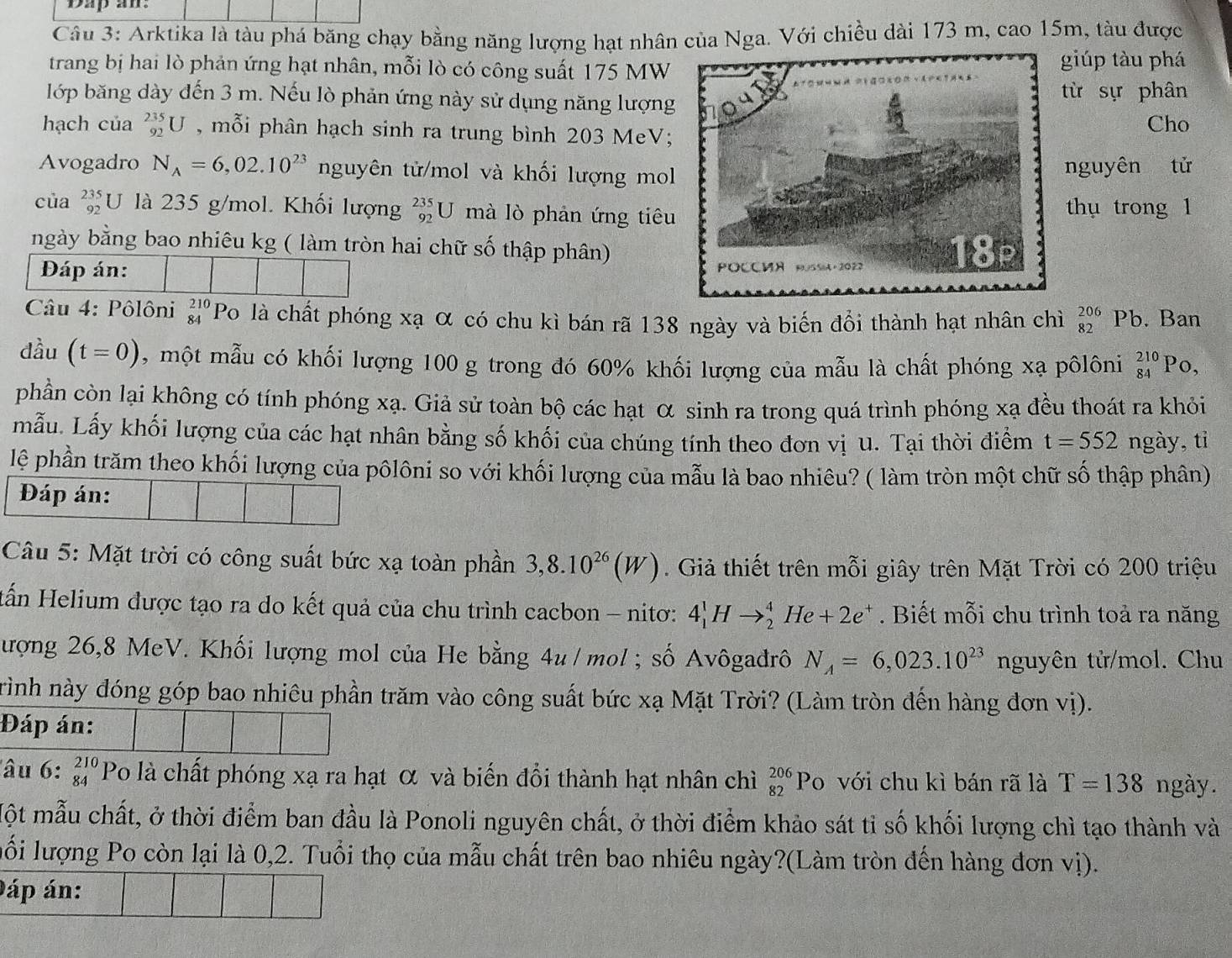 Dap an:
Câu 3: Arktika là tàu phá băng chạy bằng năng lượng hạt nhân của Nga. Với chiều dài 173 m, cao 15m, tàu được
trang bị hai lò phản ứng hạt nhân, mỗi lò có công suất 175 MWgiúp tàu phá
lớp băng dày đến 3 m. Nếu lò phản ứng này sử dụng năng lượngtừ sự phân
hạch của _(92)^(235)U , mỗi phân hạch sinh ra trung bình 203 MeV;Cho
Avogadro N_A=6,02.10^(23) nguyên tử/mol và khối lượng molnguyên tử
của _(92)^(235)U * là 235 g/mol. Khối lượng _(92)^(235)U mà lò phản ứng tiêuthụ trong 1
ngày bằng bao nhiêu kg ( làm tròn hai chữ số thập phân)
Đáp án: 
Câu 4: Pôlôni beginarrayr 210 84endarray Po là chất phóng xạ α có chu kì bán rã 138 ngày và biến đồi thành hạt nhân chì _(82)^(206)P b. Ban
đầu (t=0) , một mẫu có khối lượng 100 g trong đó 60% khối lượng của mẫu là chất phóng xạ pôlôni beginarrayr 210 84endarray Po,
phần còn lại không có tính phóng xạ. Giả sử toàn bộ các hạt α sinh ra trong quá trình phóng xạ đều thoát ra khỏi
mẫu. Lấy khối lượng của các hạt nhân bằng số khối của chúng tính theo đơn vị u. Tại thời điểm t=552 ngày, tỉ
lệ phần trăm theo khối lượng của pôlôni so với khối lượng của mẫu là bao nhiêu? ( làm tròn một chữ số thập phân)
Đáp án:
Câu 5: Mặt trời có công suất bức xạ toàn phần 3,8.10^(26)(W). Giả thiết trên mỗi giây trên Mặt Trời có 200 triệu
Hấn Helium được tạo ra do kết quả của chu trình cacbon - nitơ: 4_1^(1Hto _2^4He+2e^+). Biết mỗi chu trình toả ra năng
lượng 26,8 MeV. Khối lượng mol của He bằng 4u / mol ; số Avôgađrô N_A=6,023.10^(23) nguyên tử/mol. Chu
Trình này đóng góp bao nhiêu phần trăm vào công suất bức xạ Mặt Trời? (Làm tròn đến hàng đơn vị).
Đáp án:
lâu 6: beginarrayr 210 84endarray Po là chất phóng xạ ra hạt α và biến đổi thành hạt nhân chỉì beginarrayr 206 82endarray Po với chu kì bán rã là T=138 ngày.
Một mẫu chất, ở thời điểm ban đầu là Ponoli nguyên chất, ở thời điểm khảo sát tỉ số khối lượng chì tạo thành và
lối lượng Po còn lại là 0,2. Tuổi thọ của mẫu chất trên bao nhiêu ngày?(Làm tròn đến hàng đơn vị).
áp án: