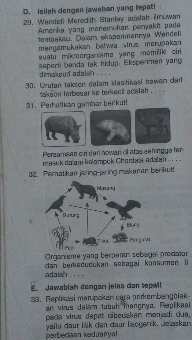 Isilah dengan jawaban yang tepat! 
29. Wendell Meredith Stanley adalah ilmuwan 
Amerika yang menemukan penyakit pada 
tembakau. Dalam eksperimennya Wendell 
mengemukakan bahwa virus merupakan 
suatu mikroorganisme yang memiliki ciri 
seperti benda tak hidup. Eksperimen yang 
dimaksud adalah . . . . 
30. Urutan takson dalam klasifikasi hewan dari 
takson terbesar ke terkecil adalah . . . . 
31. Perhatikan gambar berikut! 
Persamaan ciri dari hewan di atas sehingga ter- 
masuk dalam kelompok Chordata adalah . . . . 
32. Perhatikan jaring-jaring makanan berikut! 
Organisme yang berperan sebagai predator 
dan berkedudukan sebagai konsumen II 
adalah . . . . 
E. Jawablah dengan jelas dan tepat! 
33. Replikasi merupakan cara perkembangbiak- 
an virus dalam tubuh inangnya. Replikasi 
pada virus dapat dibedakan menjadi dua, 
yaitu daur litik dan daur lisogenik. Jelaskan 
perbedaan keduanya!