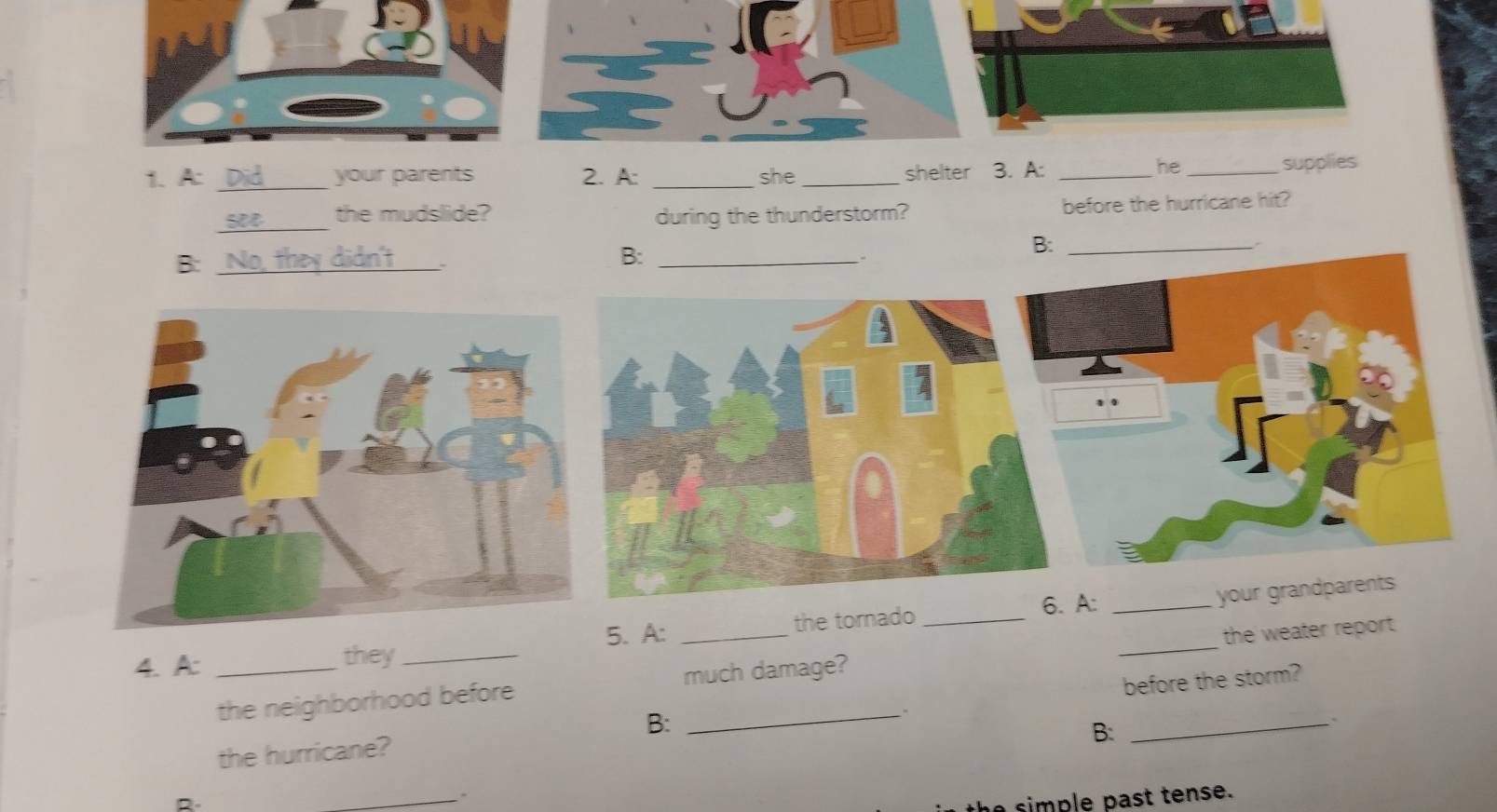 A: _your parents 2. A: _she _shelter 3. A:_
he _supplies
_
the mudslide? during the thunderstorm? before the hurricane hit?
B:_
-
B:_
5. A: the tornado _6. A:_
your grandparents
4. A: _they_
the neighborhood before _much damage? _the weater report.
the hurricane? . before the storm?
B:
B:
、
_.
simple past tense.