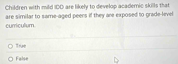 Children with mild IDD are likely to develop academic skills that
are similar to same-aged peers if they are exposed to grade-level
curriculum.
True
False