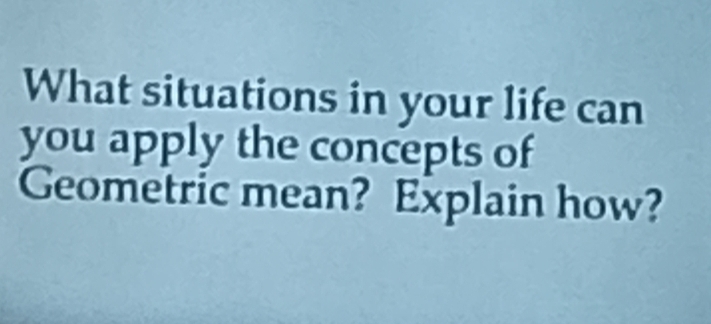 What situations in your life can 
you apply the concepts of 
Geometric mean? Explain how?