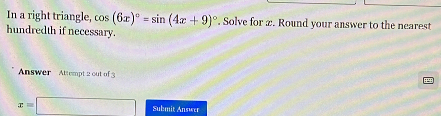 In a right triangle, cos (6x)^circ =sin (4x+9)^circ . Solve for x. Round your answer to the nearest 
hundredth if necessary. 
Answer Attempt 2 out of 3 
: “ :
x=□ Submit Answer