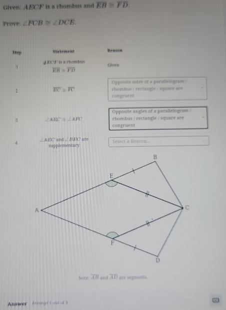 Given: AECF is a rhombus and overline EB≌ overline FD. 
Prove: ∠ FCB≌ ∠ DCE. 
Step Statement Reason 
4 ECF is a rhombus Given 
1 overline EB≌ overline FD
Opposite sides of a parallelogram/ 
2 overline EC≌ overline FC rhombus / rectangle / square are 
congruent 
Opposite angles of a parallelogram/ 
3 ∠ AEC≌ ∠ AFC rhombus / rectangle / square are . 
congruent
∠ AEC and ∠ BEC are 
supplementary Select a Reason... 
Note: overline AB and overline AD are segments. 
Answer Attempt I ont o 3