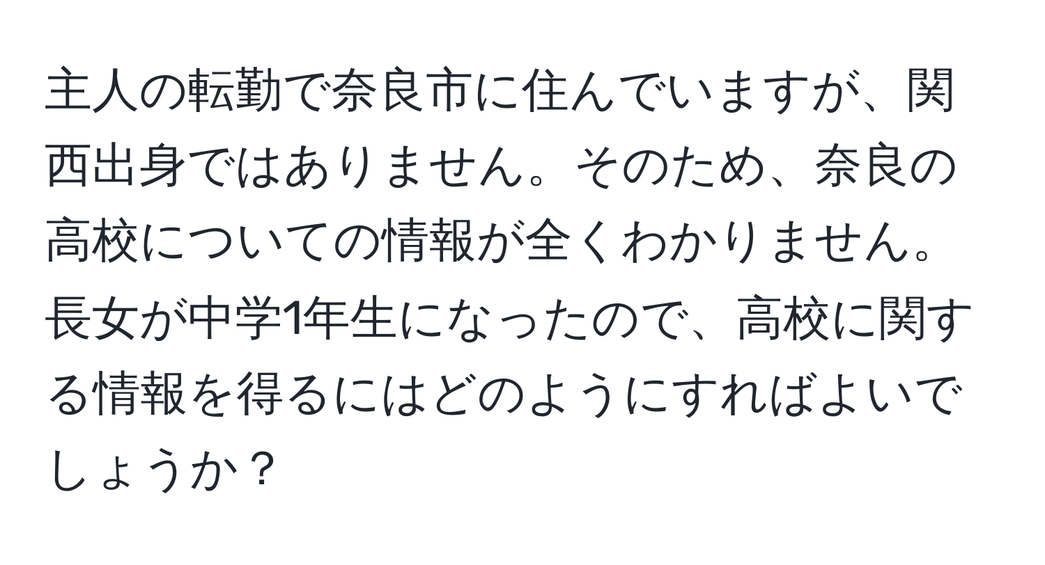 主人の転勤で奈良市に住んでいますが、関西出身ではありません。そのため、奈良の高校についての情報が全くわかりません。長女が中学1年生になったので、高校に関する情報を得るにはどのようにすればよいでしょうか？