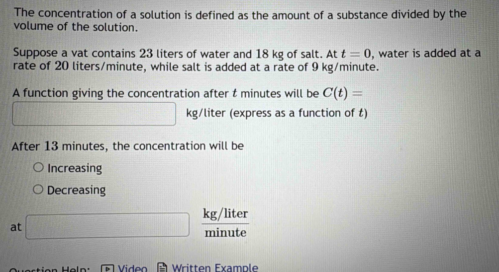 The concentration of a solution is defined as the amount of a substance divided by the 
volume of the solution. 
Suppose a vat contains 23 liters of water and 18 kg of salt. At t=0 , water is added at a 
rate of 20 liters/minute, while salt is added at a rate of 9 kg/minute. 
A function giving the concentration after t minutes will be C(t)=
d= □ /□  □  □ kg/liter (express as a function of t) 
After 13 minutes, the concentration will be 
Increasing 
Decreasing 
at □  (kg/liter)/minute 
Video Written Example