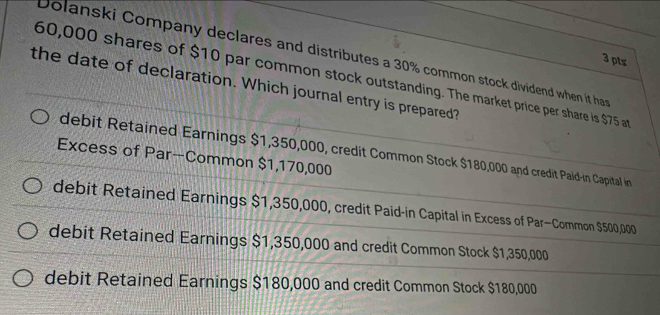 Dolanski Company declares and distributes a 30% common stock dividend when it ha
3 pts
60,000 shares of $10 par common stock outstanding. The market price per share is $75 a
the date of declaration. Which journal entry is prepared?
debit Retained Earnings $1,350,000, credit Common Stock $180,000 and credit Paid-in Capital in
Excess of Par—Common $1,170,000
debit Retained Earnings $1,350,000, credit Paid-in Capital in Excess of Par—Common $500,000
debit Retained Earnings $1,350,000 and credit Common Stock $1,350,000
debit Retained Earnings $180,000 and credit Common Stock $180,000