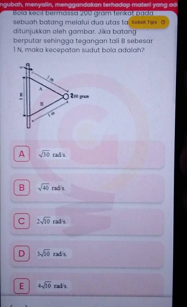 ngubah, menyalin, menggandakan terhadap materi yang adk
Bola kecıl bermassa 200 gram terıkɑt pada
sebuah batang melalui dua utas ta, sobat Tips a
ditunjukkan oleh gambar. Jika batang
berputar sehingga tegangan tali B sebesar
1 N, maka kecepatan sudut bola adalah?
A sqrt(30) rad/s.
B sqrt(40)rad/s.
C 2sqrt(10) rad s.
D 3sqrt(10) rad s.
E 4sqrt(10) rad/s.