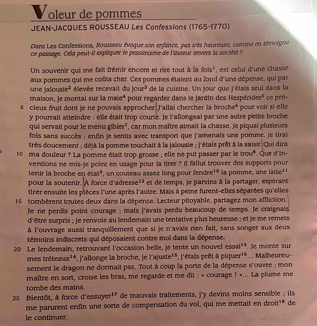 oleur de pommes
JEAN-JACQUES ROUSSEAU Les Confessions (1765-1770)
Dans Les Confessions, Rousseau évoque son enfance, pas très heureuse, comme en témoigne
ce passage. Cela peut-il expliquer le pessimisme de l'auteur envers la société ?
Un souvenir qui me fait frémir encore et rire tout à la fois', est celui d'une chasse
aux pommes qui me coûta cher. Ces pommes étaient au fond d'une dépense, qui par
une jal Ousie^2 élevée recevait du jour^3 de la cuisine. Un jour que j'étais seul dans la
maison, je montai sur la maie 4 pour regarder dans le jardin des Hespéridesé ce pré-
5 cieux fruit dont je ne pouvais approcher. J’allai chercher la brocheé pour voir si elle
y pourrait atteindre : elle était trop courte. Je l'allongeai par une autre petite broche
qui servait pour le menu gibier7, car mon maître aimait la chasse. Je piquai plusieurs
fois sans succès ; enfin je sentis avec transport que j'amenais une pomme. Je tirai
très doucement ; déjà la pomme touchait à la jalousie ; j'étais prêt à la saisir. Qui dira
10 ma douleur ? La pomme était trop grosse ; elle ne put passer par le trou^8. Que d'in-
ventions ne mis-je point en usage pour la tirer ? Il fallut trouver des supports pour
tenir la broche en étaté, un couteau assez long pour fendre 10 la pomme, une latte''
pour la soutenir. À force d'adresse¹ et de temps, je parvins à la partager, espérant
tirer ensuite les pièces l'une après l'autre. Mais à peine furent-elles séparées qu'elles
15 tombèrent toutes deux dans la dépense. Lecteur pitoyable, partagez mon affliction.
Je ne perdis point courage ; mais j’avais perdu beaucoup de temps. Je craignais
d'être surpris ; je renvoie au lendemain une tentative plus heureuse ; et je me remets
à l'ouvrage aussi tranquillement que si je n'avais rien fait, sans songer aux deux
témoins indiscrets qui déposaient contre moi dans la dépense.
20 Le lendemain, retrouvant l’occasion belle, je tente un nouvel essai^(13). Je monte sur
mes trétea ux^(14) , j’allonge la broche, je l'ajuste^(15) , j'étais prêt à piquer^(16)... Malheureu-
sement le dragon ne dormait pas. Tout à coup la porte de la dépense S' ouvre ; mon
maître en sort, croise les bras, me regarde et me dit : « courage ! »... La plume me
tombe des mains.
25 Bientôt, à force d'essuyer¹⁷ de mauvais traitements, j'y devins moins sensible ; ils
me parurent enfin une sorte de compensation du vol, qui me mettait en droit^(18) de
le continuer.