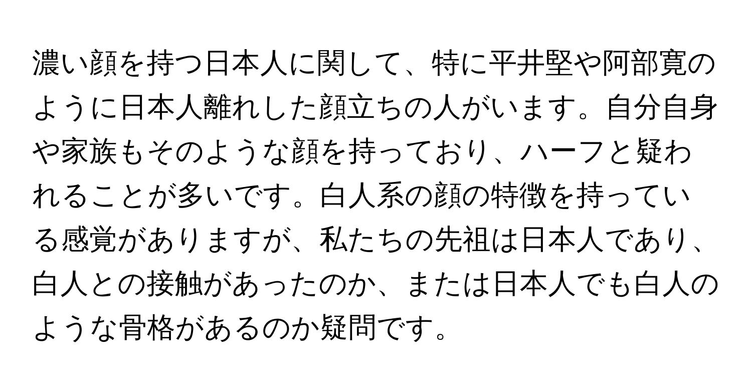 濃い顔を持つ日本人に関して、特に平井堅や阿部寛のように日本人離れした顔立ちの人がいます。自分自身や家族もそのような顔を持っており、ハーフと疑われることが多いです。白人系の顔の特徴を持っている感覚がありますが、私たちの先祖は日本人であり、白人との接触があったのか、または日本人でも白人のような骨格があるのか疑問です。