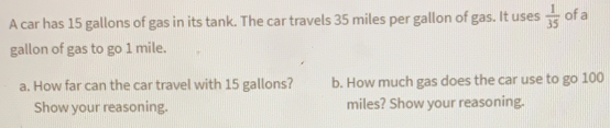 A car has 15 gallons of gas in its tank. The car travels 35 miles per gallon of gas. It uses  1/35  ofa
gallon of gas to go 1 mile.
a. How far can the car travel with 15 gallons? b. How much gas does the car use to go 100
Show your reasoning. miles? Show your reasoning.