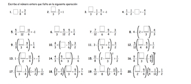 Escribe el número entero que falta en la siguiente operación:
1. □ ·  1/8 = 3/4  2.  □ /3 ·  3/7 =1 3.  □ /3 - 1/2 - 5/6 =-1 4.  1/6 - 1/2 -□ =- 4/3 
5.  5/4 - □ /12 - 11/6 =-1 6.  □ /3 + 5/12 - 5/2 = 1/4  7.  7/12 - □ /6 - 5/4 =- 3/2  8. 4· (2+ □ /3 )= 4/3 
9.  1/3 ( □ /3 ·  9/4 )= 1/4  10.  4/3 +(□ - 5/6 )= 3/2  11. 3· ( □ /3 + 7/6 )= 3/2  12,  5/12 ( □ /4 : 5/8 )= 1/2 
13. 1· ( □ /2 + 11/6 )=- 4/3  14.  4/3 -( 5/6 + □ /3 )=- 1/6  15.  11/8 -(2- □ /3 )^2= 1/2  16.  9/8 :[ □ /3 :(- 8/9 )]^2
17. ( □ /3 - 1/8 )(1+ 3/2 )= 1/12  18. ( 3/2 + 1/4 )· ( □ /3 + 5/6 )= 7/6  19.  5/12 - □ /8 :( 7/2 - 11/4 )= 1/4  20. ( □ /2 - 5/6 )( 5/4 + 1/12 )= 1/2 