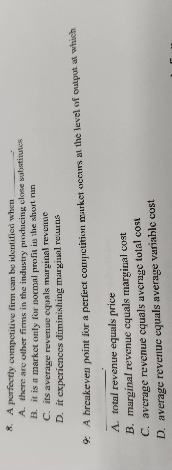 A perfectly competitive firm can be identified when _.
A. there are other firms in the industry producing close substitutes
B. it is a market only for normal profit in the short run
C. its average revenue equals marginal revenue
D. it experiences diminishing marginal returns
9. A breakeven point for a perfect competition market occurs at the level of output at which
_
A. total revenue equals price
B. marginal revenue equals marginal cost
C. average revenue equals average total cost
D. average revenue equals average variable cost